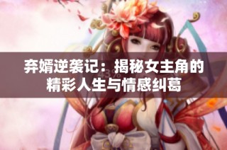 弃婿逆袭记：揭秘女主角的精彩人生与情感纠葛