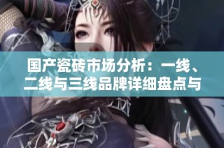 国产瓷砖市场分析：一线、二线与三线品牌详细盘点与对比