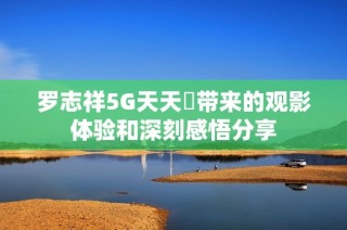 罗志祥5G天天奭带来的观影体验和深刻感悟分享