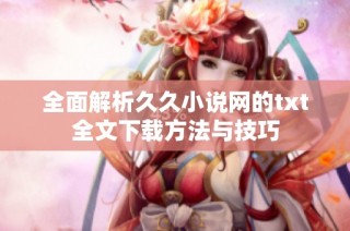 全面解析久久小说网的txt全文下载方法与技巧