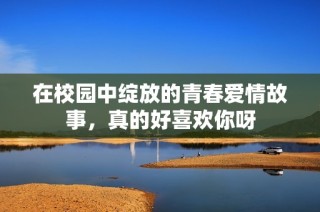 在校园中绽放的青春爱情故事，真的好喜欢你呀