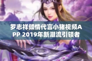 罗志祥倾情代言小猪视频APP 2019年新潮流引领者