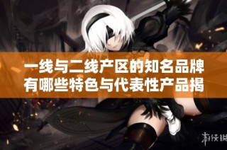 一线与二线产区的知名品牌有哪些特色与代表性产品揭秘