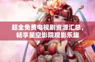 超全免费电视剧资源汇总，畅享星空影院观影乐趣