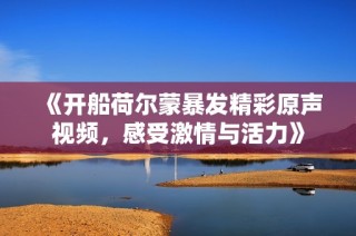 《开船荷尔蒙暴发精彩原声视频，感受激情与活力》