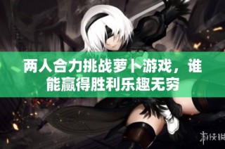 两人合力挑战萝卜游戏，谁能赢得胜利乐趣无穷
