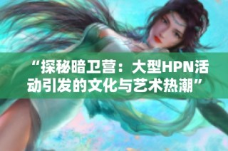 “探秘暗卫营：大型HPN活动引发的文化与艺术热潮”