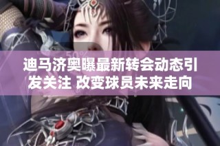 迪马济奥曝最新转会动态引发关注 改变球员未来走向