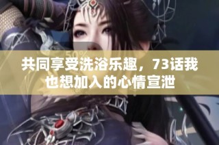 共同享受洗浴乐趣，73话我也想加入的心情宣泄