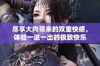 尽享大肉带来的双重快感，体验一进一出的极致快乐