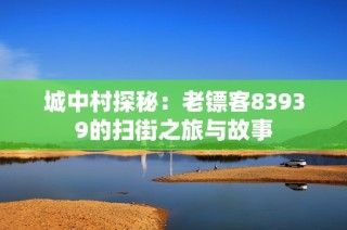 城中村探秘：老镖客83939的扫街之旅与故事