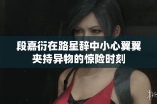 段嘉衍在路星辞中小心翼翼夹持异物的惊险时刻