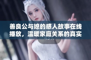 善良公与媳的感人故事在线播放，温暖家庭关系的真实写照