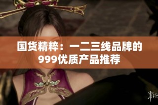 国货精粹：一二三线品牌的999优质产品推荐