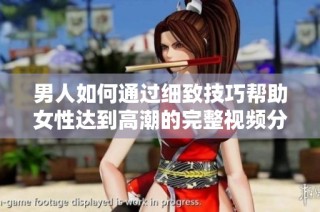 男人如何通过细致技巧帮助女性达到高潮的完整视频分享