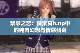 禁忌之恋：探索高h.np中的纯肉幻想与情感纠葛