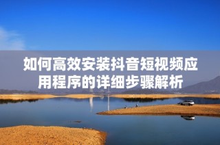 如何高效安装抖音短视频应用程序的详细步骤解析