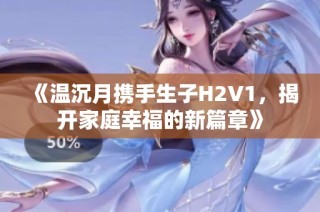 《温沉月携手生子H2V1，揭开家庭幸福的新篇章》