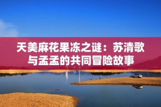 天美麻花果冻之谜：苏清歌与孟孟的共同冒险故事
