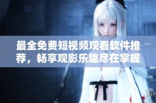 最全免费短视频观看软件推荐，畅享观影乐趣尽在掌握