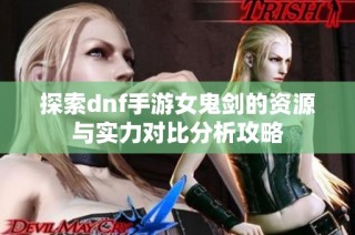 探索dnf手游女鬼剑的资源与实力对比分析攻略