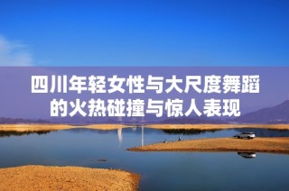 四川年轻女性与大尺度舞蹈的火热碰撞与惊人表现