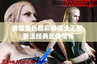 黄蓉角色精彩瞬间全汇聚，重温经典武侠情怀