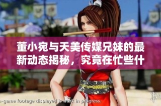 董小宛与天美传媒兄妹的最新动态揭秘，究竟在忙些什么呢
