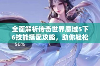 全面解析传奇世界魔域5下6技能搭配攻略，助你轻松冒险