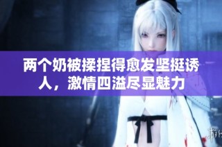 两个奶被揉捏得愈发坚挺诱人，激情四溢尽显魅力