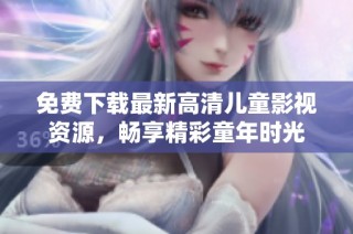免费下载最新高清儿童影视资源，畅享精彩童年时光