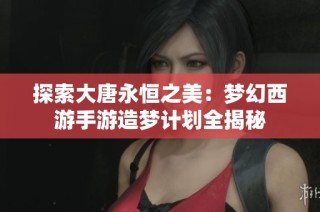 探索大唐永恒之美：梦幻西游手游造梦计划全揭秘