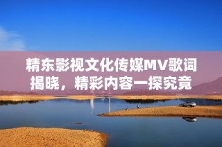 精东影视文化传媒MV歌词揭晓，精彩内容一探究竟