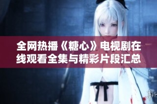 全网热播《糖心》电视剧在线观看全集与精彩片段汇总
