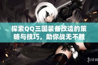 探索QQ三国装备改造的策略与技巧，助你战无不胜