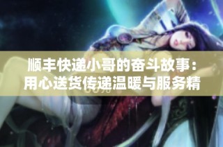 顺丰快递小哥的奋斗故事：用心送货传递温暖与服务精神