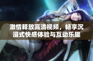 激情释放高清视频，畅享沉浸式快感体验与互动乐趣