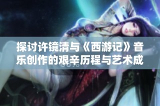 探讨许镜清与《西游记》音乐创作的艰辛历程与艺术成就