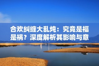 合欢纠缠大乱炖：究竟是福是祸？深度解析其影响与意义