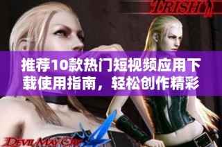 推荐10款热门短视频应用下载使用指南，轻松创作精彩内容
