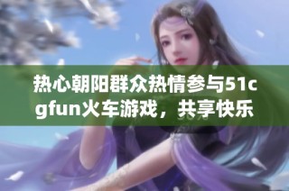 热心朝阳群众热情参与51cgfun火车游戏，共享快乐时光
