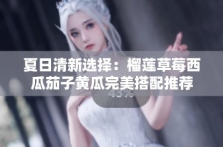 夏日清新选择：榴莲草莓西瓜茄子黄瓜完美搭配推荐