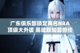 广东俱乐部锁定两名NBA顶级大外援 易建联加盟担任球队顾问