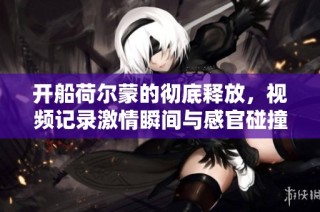 开船荷尔蒙的彻底释放，视频记录激情瞬间与感官碰撞