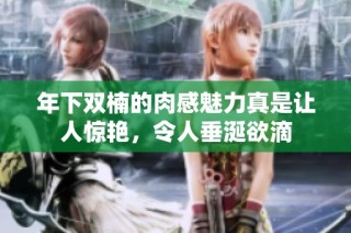 年下双楠的肉感魅力真是让人惊艳，令人垂涎欲滴