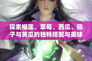 探索榴莲、草莓、西瓜、茄子与黄瓜的独特搭配与美味魅力