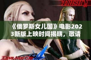 《俄罗斯女儿国》电影2023新版上映时间揭晓，敬请期待