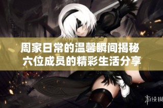 周家日常的温馨瞬间揭秘 六位成员的精彩生活分享