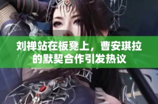刘禅站在板凳上，曹安琪拉的默契合作引发热议