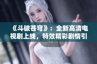 《斗破苍穹》：全新高清电视剧上线，特效精彩剧情引发热议！